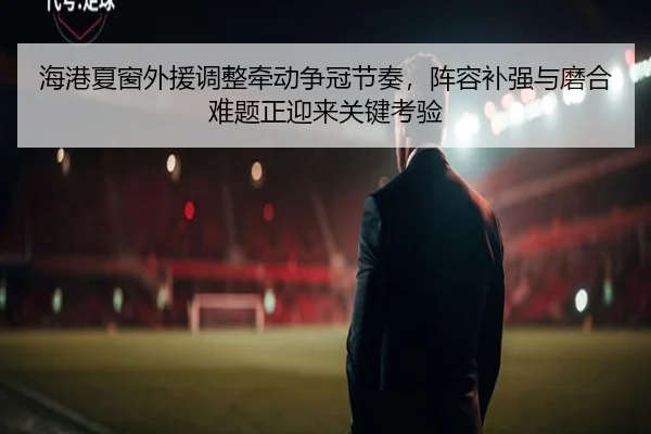 海港夏窗外援调整牵动争冠节奏，阵容补强与磨合难题正迎来关键考验