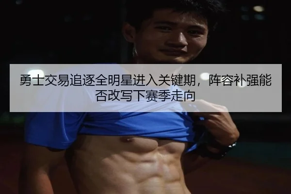勇士交易追逐全明星进入关键期，阵容补强能否改写下赛季走向